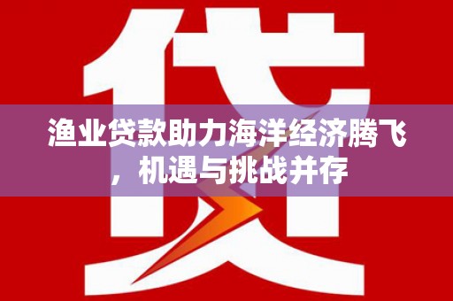 当涂渔业贷款助力海洋经济腾飞，机遇与挑战并存