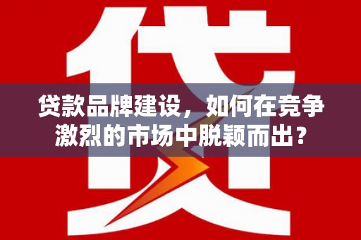 铁山贷款品牌建设，如何在竞争激烈的市场中脱颖而出？